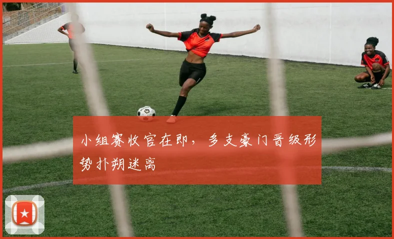 小组赛收官在即,多支豪门晋级形势扑朔迷离