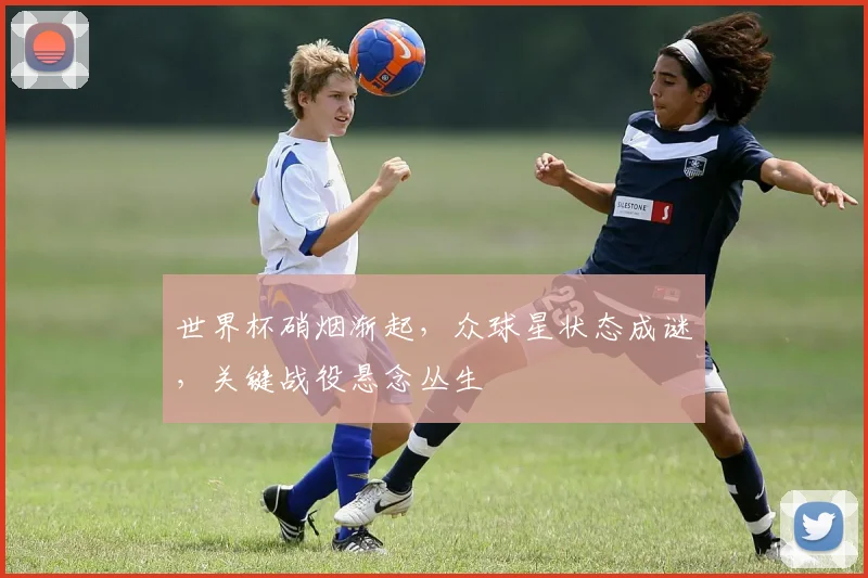 世界杯硝烟渐起，众球星状态成谜，关键战役悬念丛生