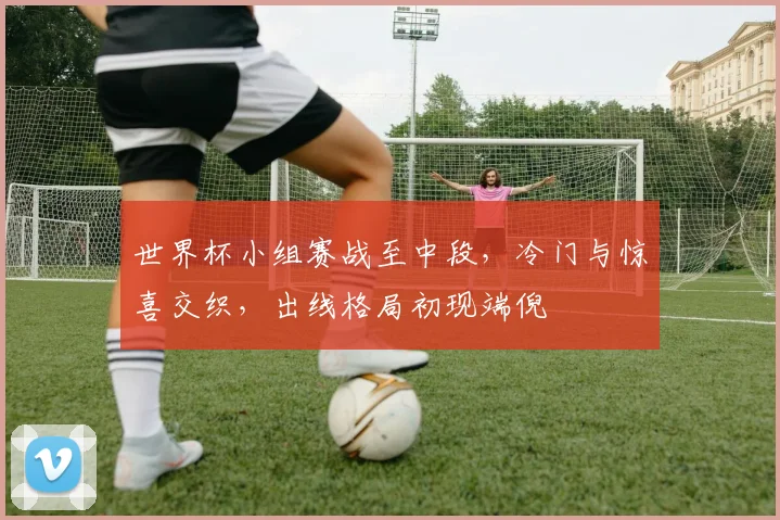 世界杯小组赛战至中段,冷门与惊喜交织,出线格局初现端倪