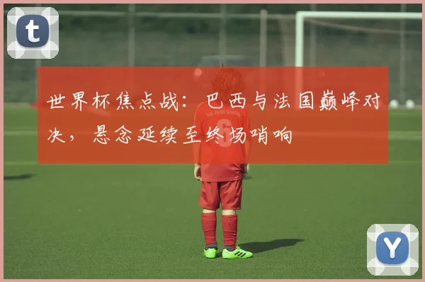 世界杯焦点战:巴西与法国巅峰对决,悬念延续至终场哨响