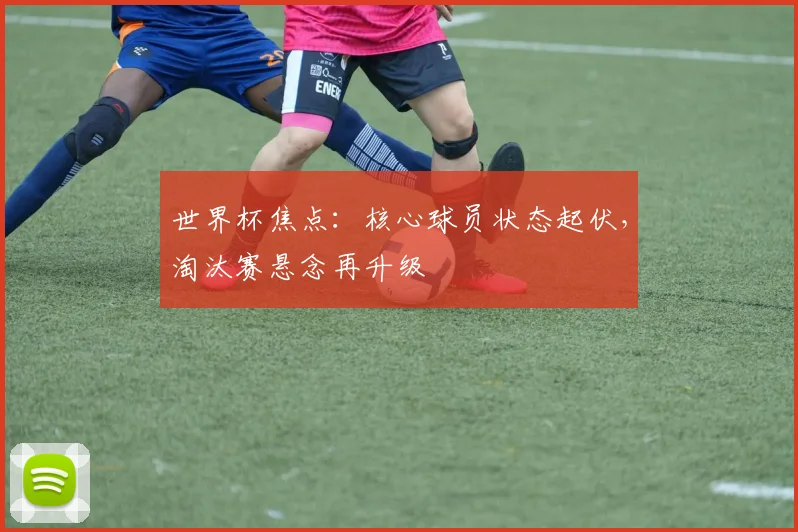 世界杯焦点:核心球员状态起伏,淘汰赛悬念再升级