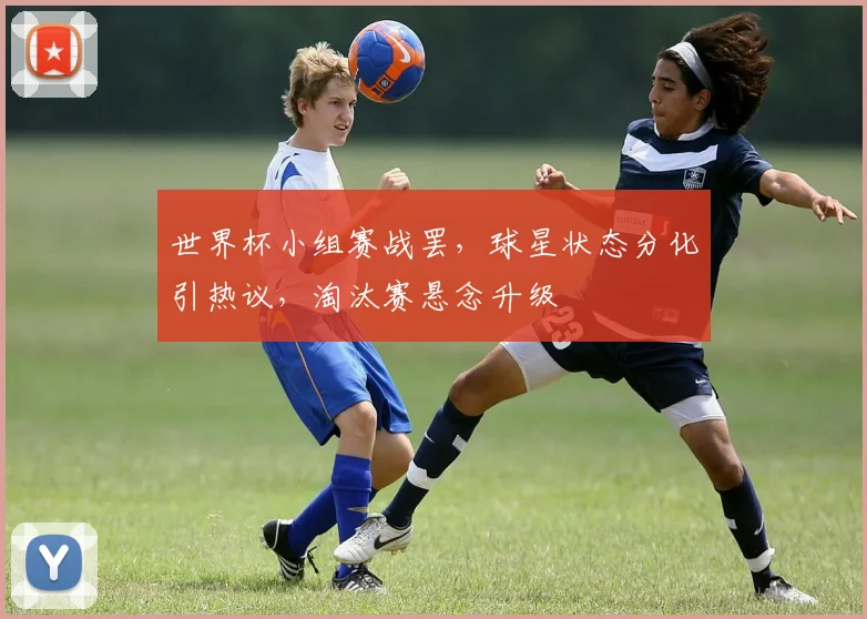 世界杯小组赛战罢，球星状态分化引热议，淘汰赛悬念升级