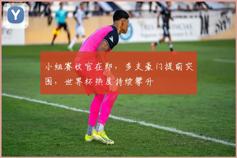 小组赛收官在即，多支豪门提前突围，世界杯热度持续攀升